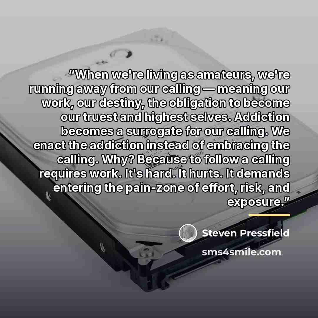 “When we're living as amateurs, we're running away from our calling — meaning our work, our destiny, the obligation to become our truest and highest selves. Addiction becomes a surrogate for our calling. We enact the addiction instead of embracing the calling. Why? Because to follow a calling…” quote by Steven Pressfield
