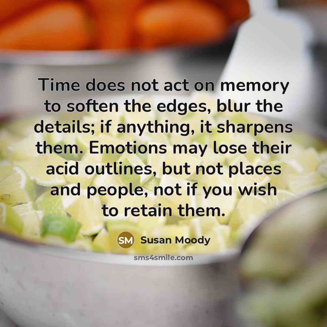 “Time does not act on memory to soften the edges, blur the details; if anything, it sharpens them. Emotions may lose their acid outlines, but not places and people, not if you wish to retain them.” quote by Susan Moody