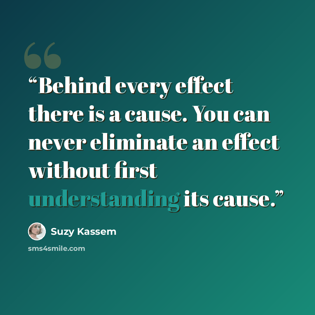 “Behind every effect there is a cause. You can never eliminate an effect without first understanding its cause.” quote by Suzy Kassem