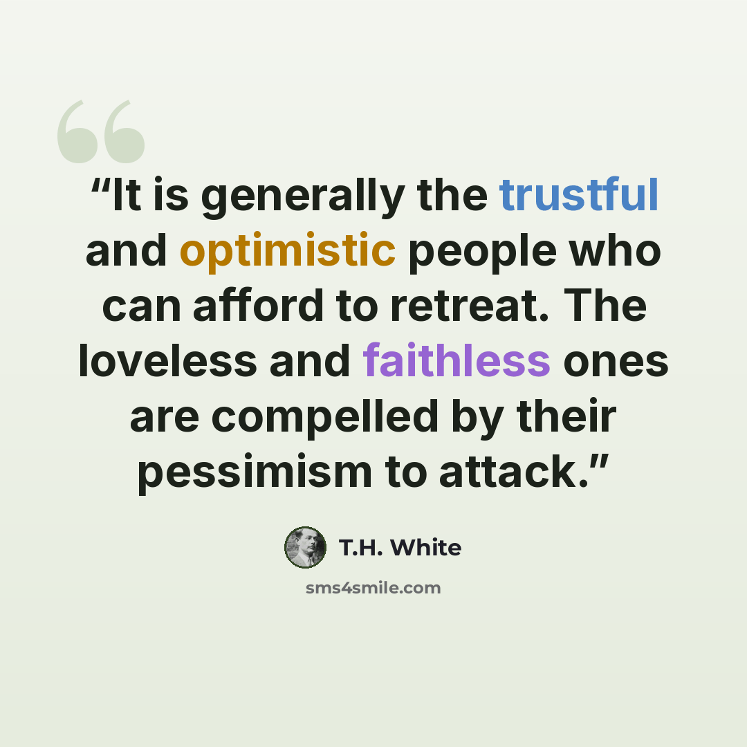 “It is generally the trustful and optimistic people who can afford to retreat. The loveless and faithless ones are compelled by their pessimism to attack.” quote by T.H. White