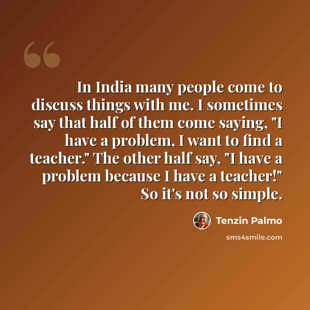 “In India many people come to discuss things with me. I sometimes say that half of them come saying, "I have a problem, I want to find a teacher." The other half say, "I have a problem because I have a teacher!" So it's not so simple.” quote by Tenzin Palmo