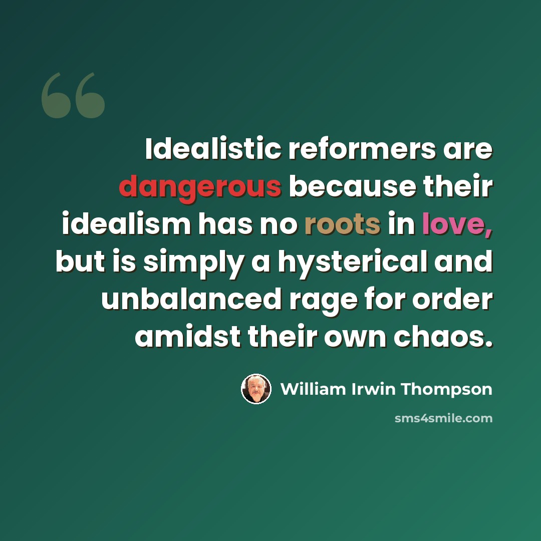 “Idealistic reformers are dangerous because their idealism has no roots in love, but is simply a hysterical and unbalanced rage for order amidst their own chaos.” quote by William Irwin Thompson