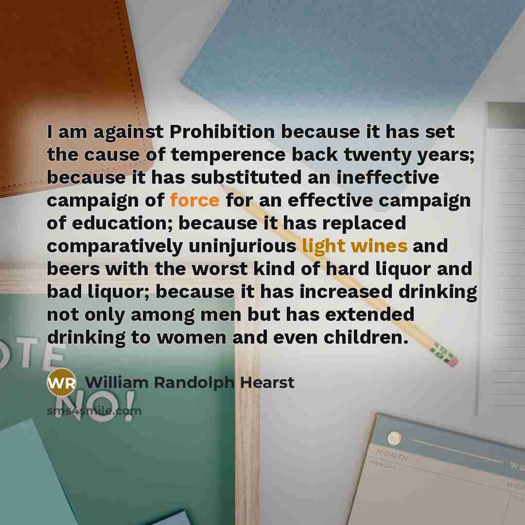 “I am against Prohibition because it has set the cause of temperence back twenty years; because it has substituted an ineffective campaign of force for an effective campaign of education; because it has replaced comparatively uninjurious light wines and beers with the worst kind of hard liquor and…” quote by William Randolph Hearst
