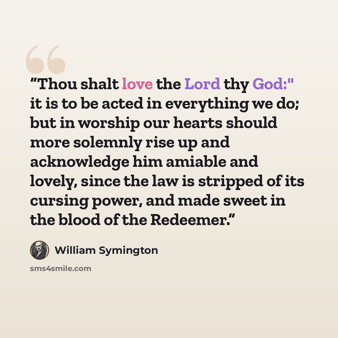 “Thou shalt love the Lord thy God:" it is to be acted in everything we do; but in worship our hearts should more solemnly rise up and acknowledge him amiable and lovely, since the law is stripped of its cursing power, and made sweet in the blood of the Redeemer.” quote by William Symington