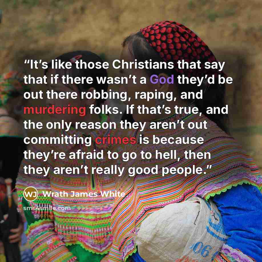 “It’s like those Christians that say that if there wasn’t a God they’d be out there robbing, raping, and murdering folks. If that’s true, and the only reason they aren’t out committing crimes is because they’re afraid to go to hell, then they aren’t really good people.” quote by Wrath James White