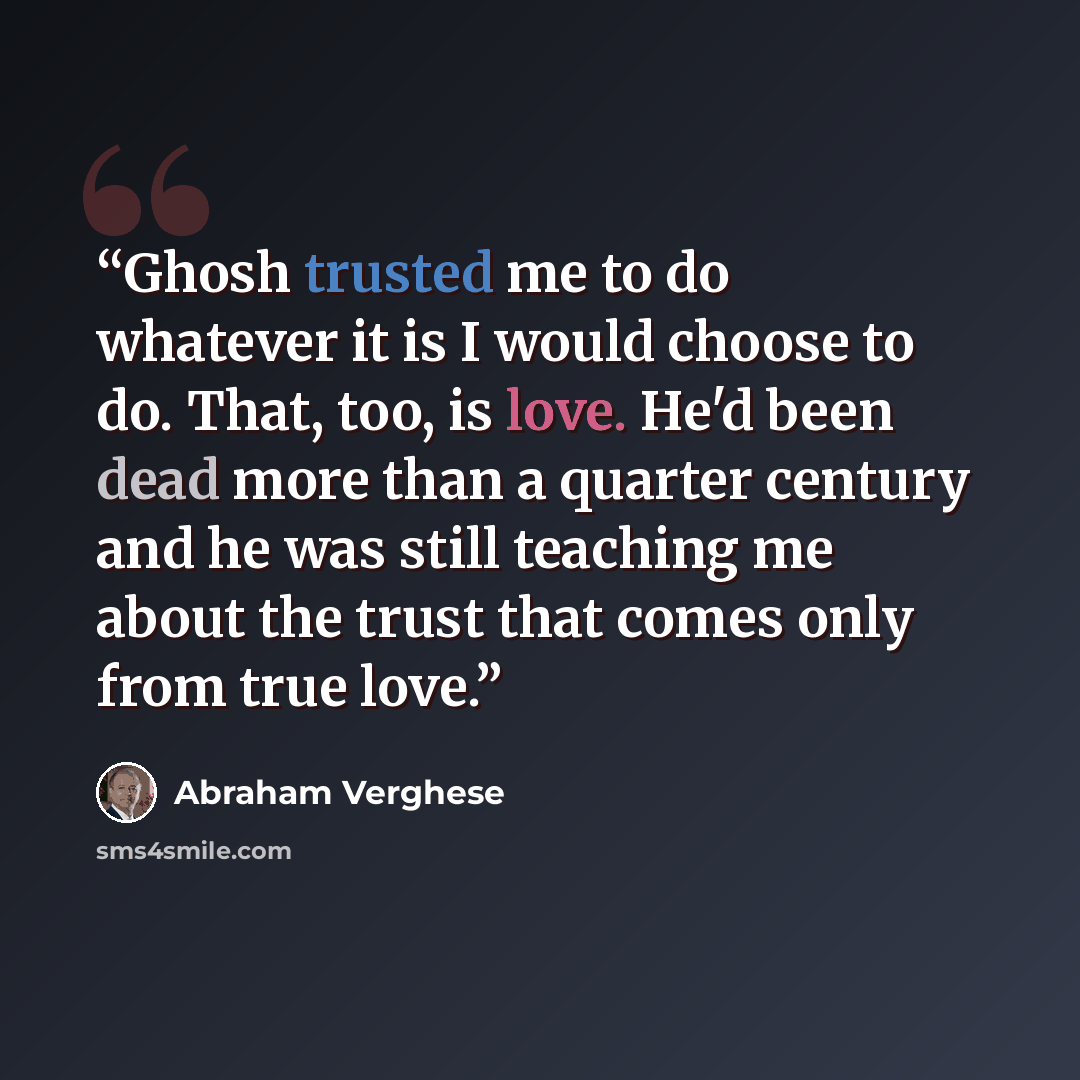 “Ghosh trusted me to do whatever it is I would choose to do. That, too, is love. He'd been dead more than a quarter century and he was still teaching me about the trust that comes only from true love.” quote by Abraham Verghese