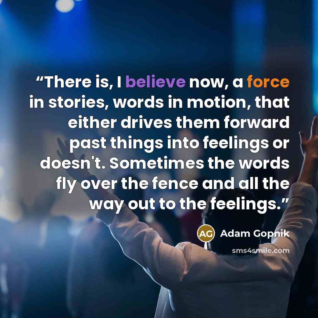 “There is, I believe now, a force in stories, words in motion, that either drives them forward past things into feelings or doesn't. Sometimes the words fly over the fence and all the way out to the feelings.” quote by Adam Gopnik