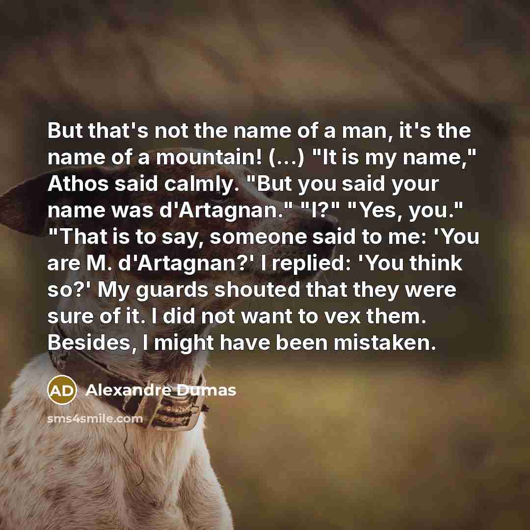 “But that's not the name of a man, it's the name of a mountain! (...) "It is my name," Athos said calmly. "But you said your name was d'Artagnan." "I?" "Yes, you." "That is to say, someone said to me: 'You are M. d'Artagnan?' I replied: 'You think so?' My guards shouted that they were sure of it. I…” quote by Alexandre Dumas