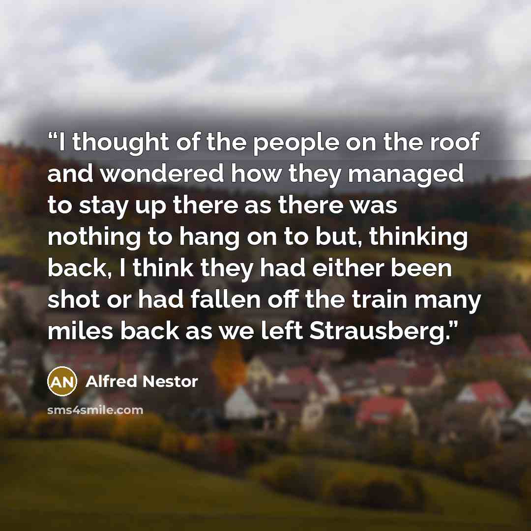 “I thought of the people on the roof and wondered how they managed to stay up there as there was nothing to hang on to but, thinking back, I think they had either been shot or had fallen off the train many miles back as we left Strausberg.” quote by Alfred Nestor
