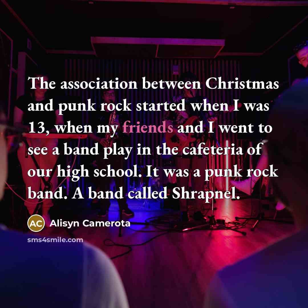 “The association between Christmas and punk rock started when I was 13, when my friends and I went to see a band play in the cafeteria of our high school. It was a punk rock band. A band called Shrapnel.” quote by Alisyn Camerota
