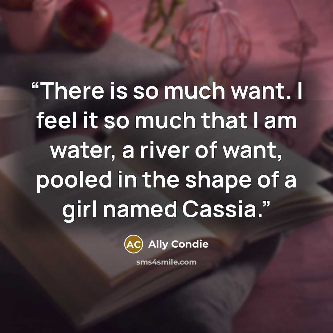 “There is so much want. I feel it so much that I am water, a river of want, pooled in the shape of a girl named Cassia.” quote by Ally Condie