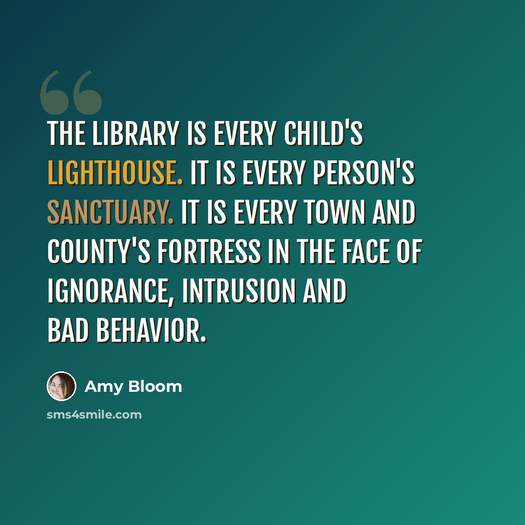 “The library is every child's lighthouse. It is every person's sanctuary. It is every town and county's fortress in the face of ignorance, intrusion and bad behavior.” quote by Amy Bloom
