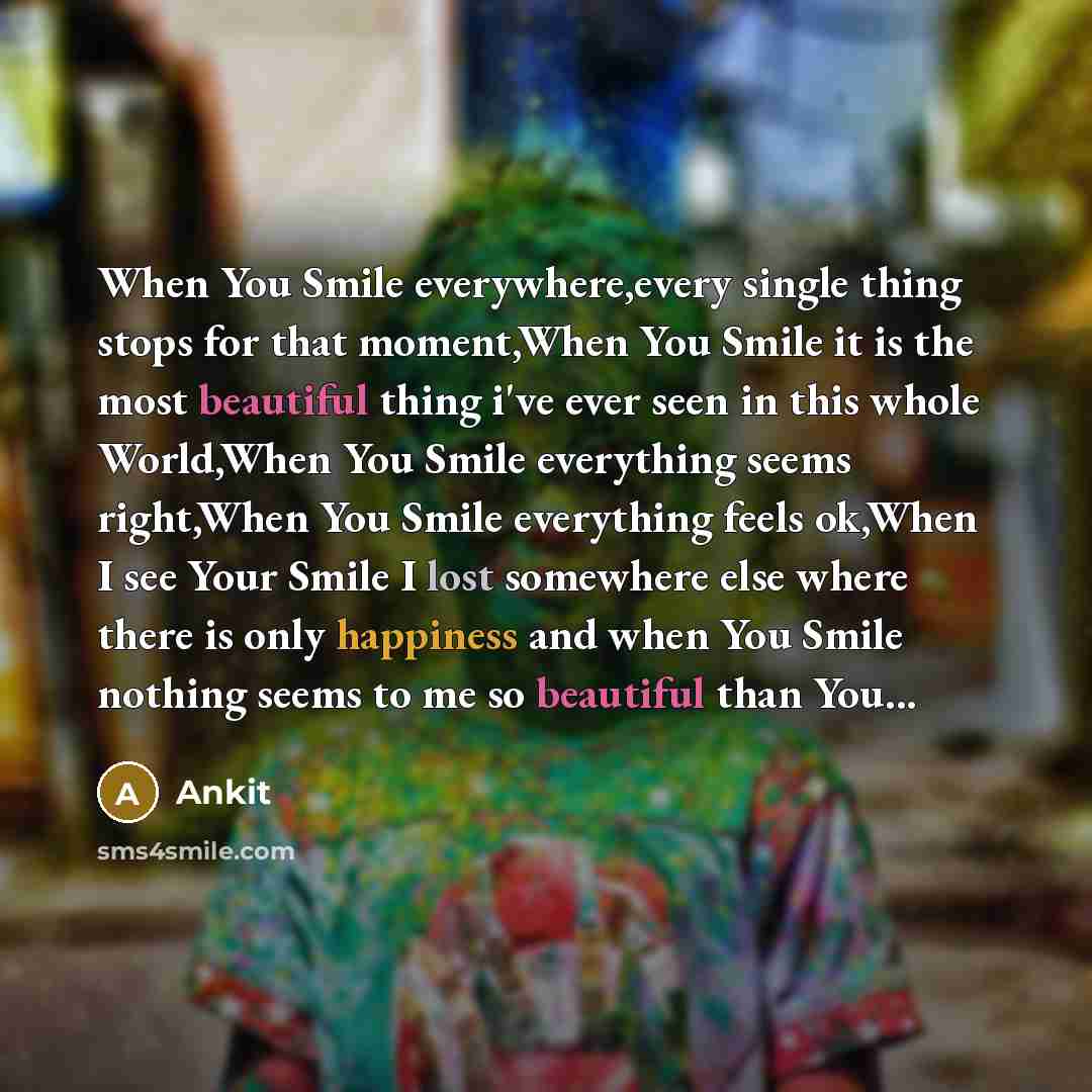 “When You Smile everywhere,every single thing stops for that moment,When You Smile it is the most beautiful thing i've ever seen in this whole World,When You Smile everything seems right,When You Smile everything feels ok,When I see Your Smile I lost somewhere else where there is only happiness and…” quote by Ankit