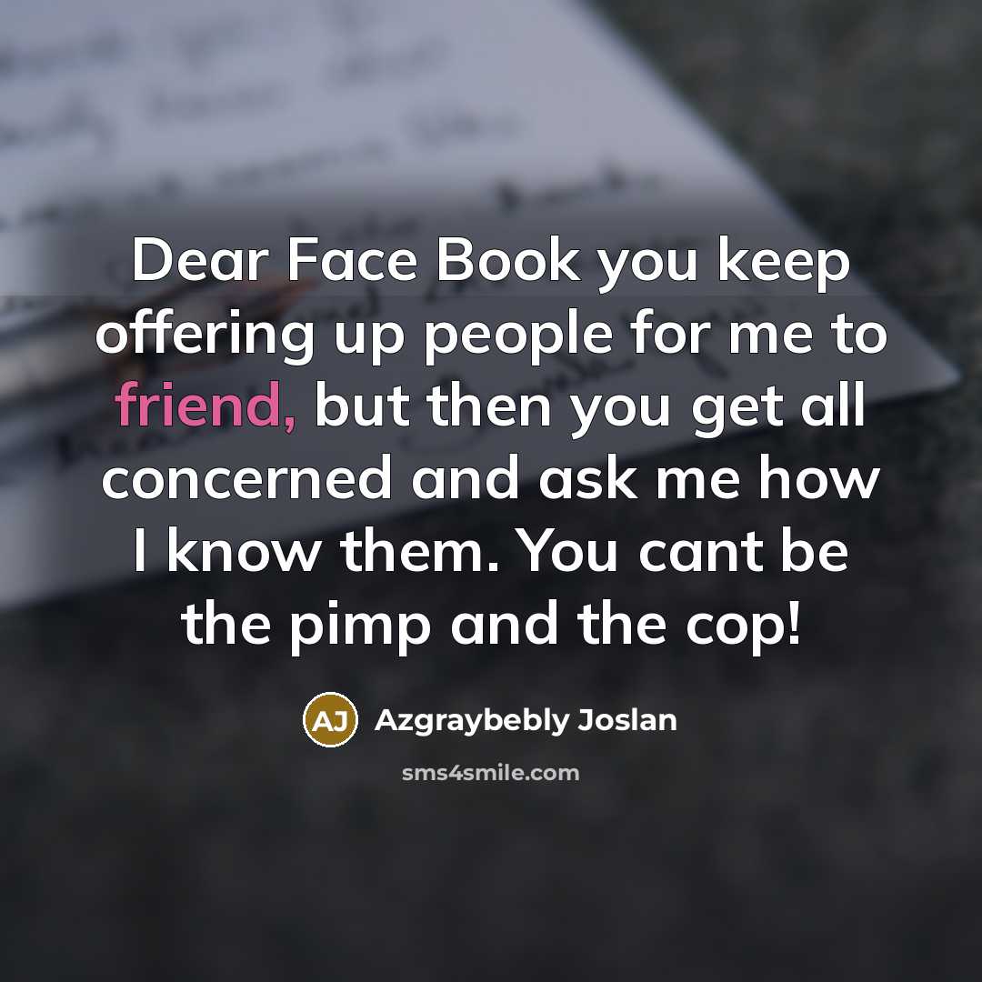 “Dear Face Book you keep offering up people for me to friend, but then you get all concerned and ask me how I know them. You cant be the pimp and the cop!” quote by Azgraybebly Joslan