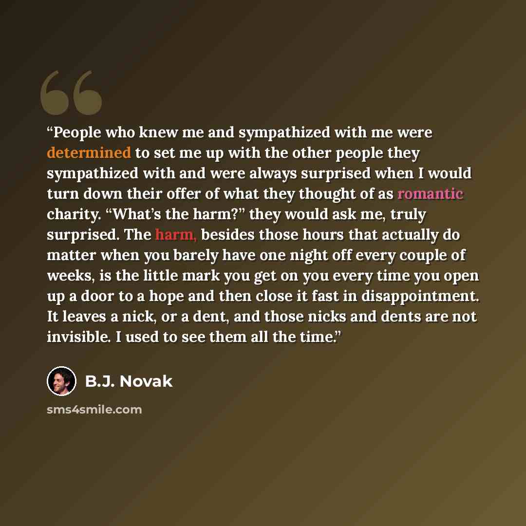 “People who knew me and sympathized with me were determined to set me up with the other people they sympathized with and were always surprised when I would turn down their offer of what they thought of as romantic charity. “What’s the harm?” they would ask me, truly surprised. The harm, besides…” quote by B.J. Novak