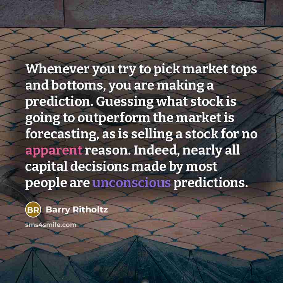 “Whenever you try to pick market tops and bottoms, you are making a prediction. Guessing what stock is going to outperform the market is forecasting, as is selling a stock for no apparent reason. Indeed, nearly all capital decisions made by most people are unconscious predictions.” quote by Barry Ritholtz