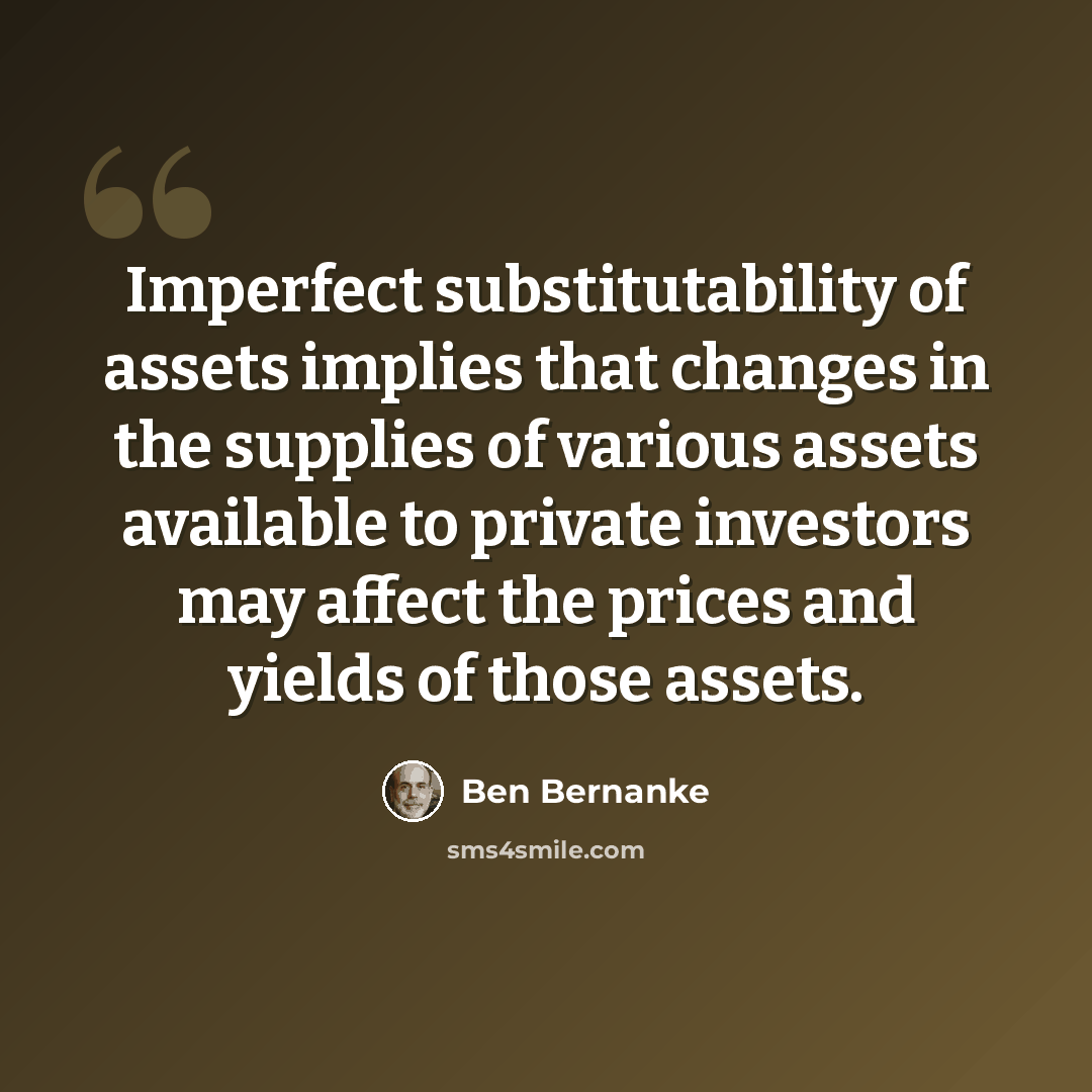 “Imperfect substitutability of assets implies that changes in the supplies of various assets available to private investors may affect the prices and yields of those assets.” quote by Ben Bernanke
