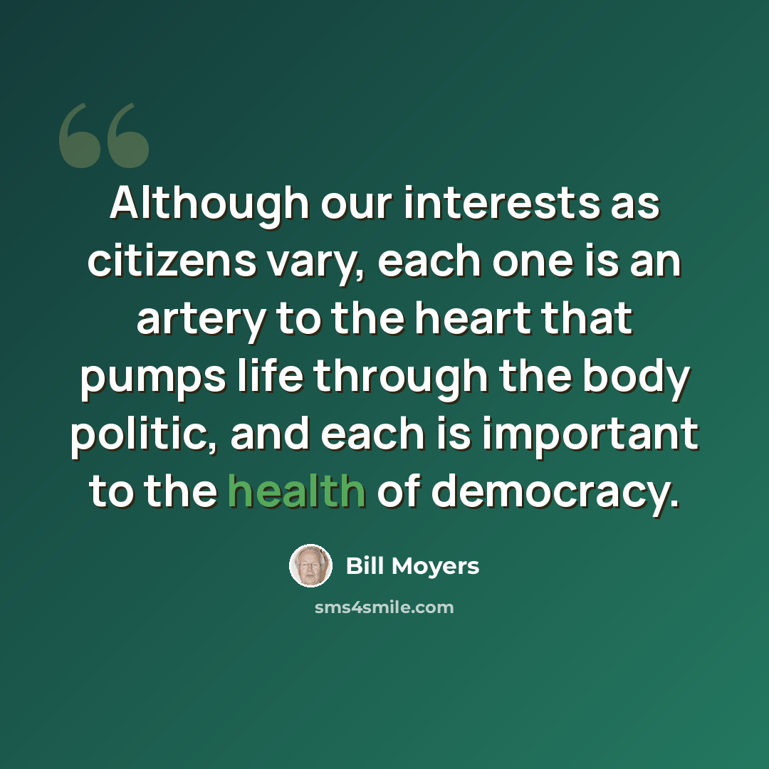 “Although our interests as citizens vary, each one is an artery to the heart that pumps life through the body politic, and each is important to the health of democracy.” quote by Bill Moyers