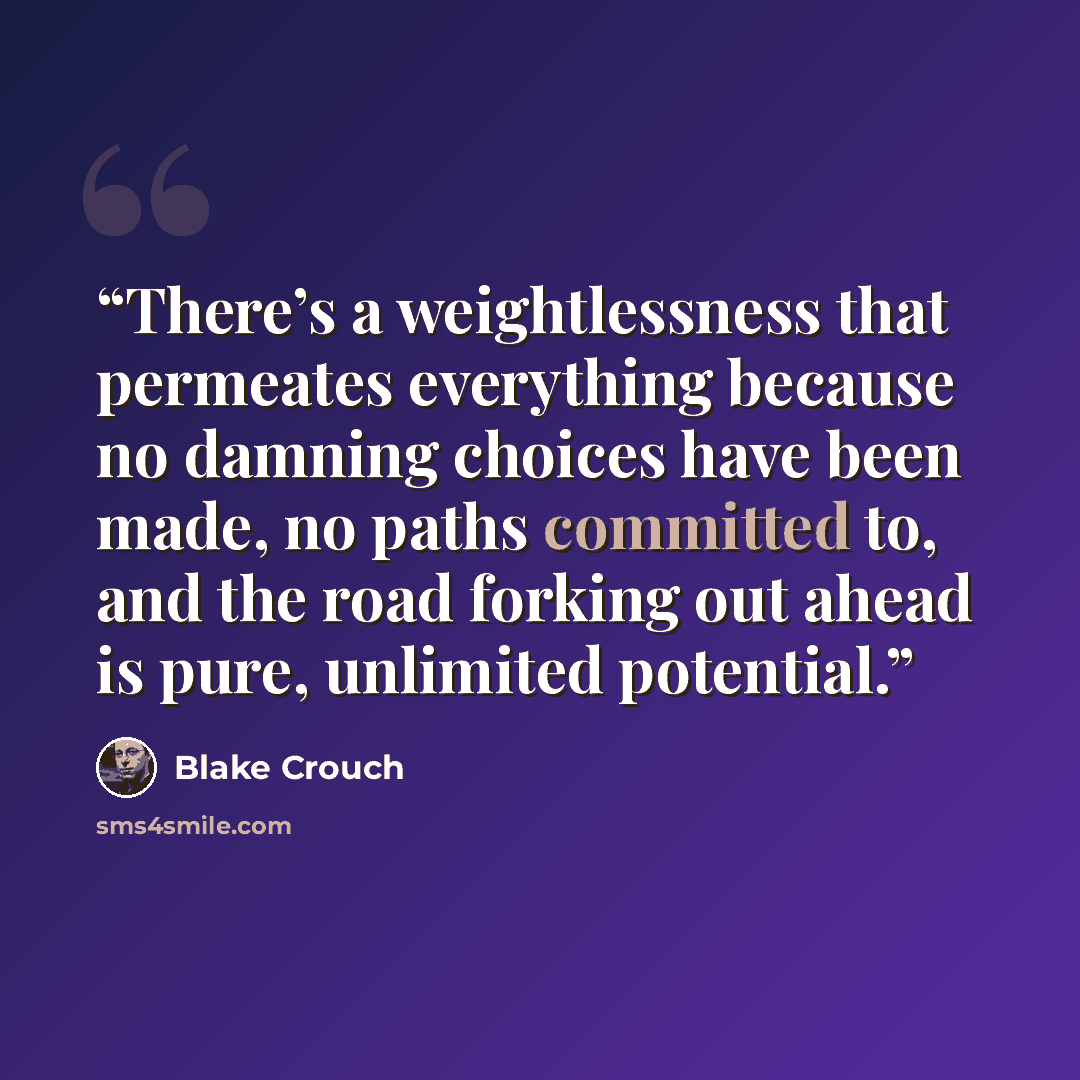 “There’s a weightlessness that permeates everything because no damning choices have been made, no paths committed to, and the road forking out ahead is pure, unlimited potential.” quote by Blake Crouch