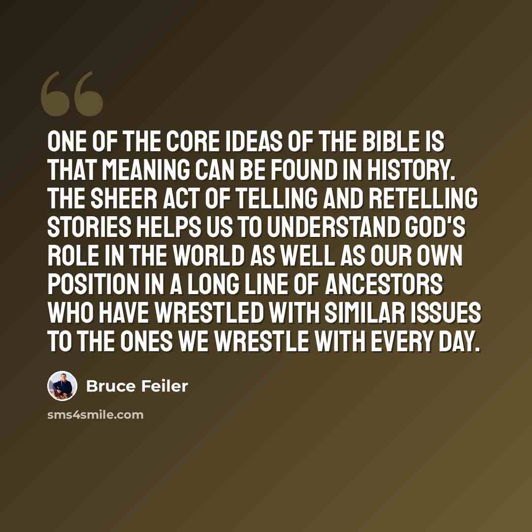 “One of the core ideas of the Bible is that meaning can be found in history. The sheer act of telling and retelling stories helps us to understand God's role in the world as well as our own position in a long line of ancestors who have wrestled with similar issues to the ones we wrestle with every…” quote by Bruce Feiler