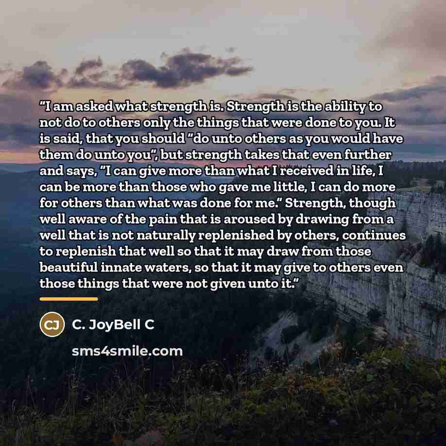 “I am asked what strength is. Strength is the ability to not do to others only the things that were done to you. It is said, that you should “do unto others as you would have them do unto you”, but strength takes that even further and says, “I can give more than what I received in life, I can be…” quote by C. JoyBell C