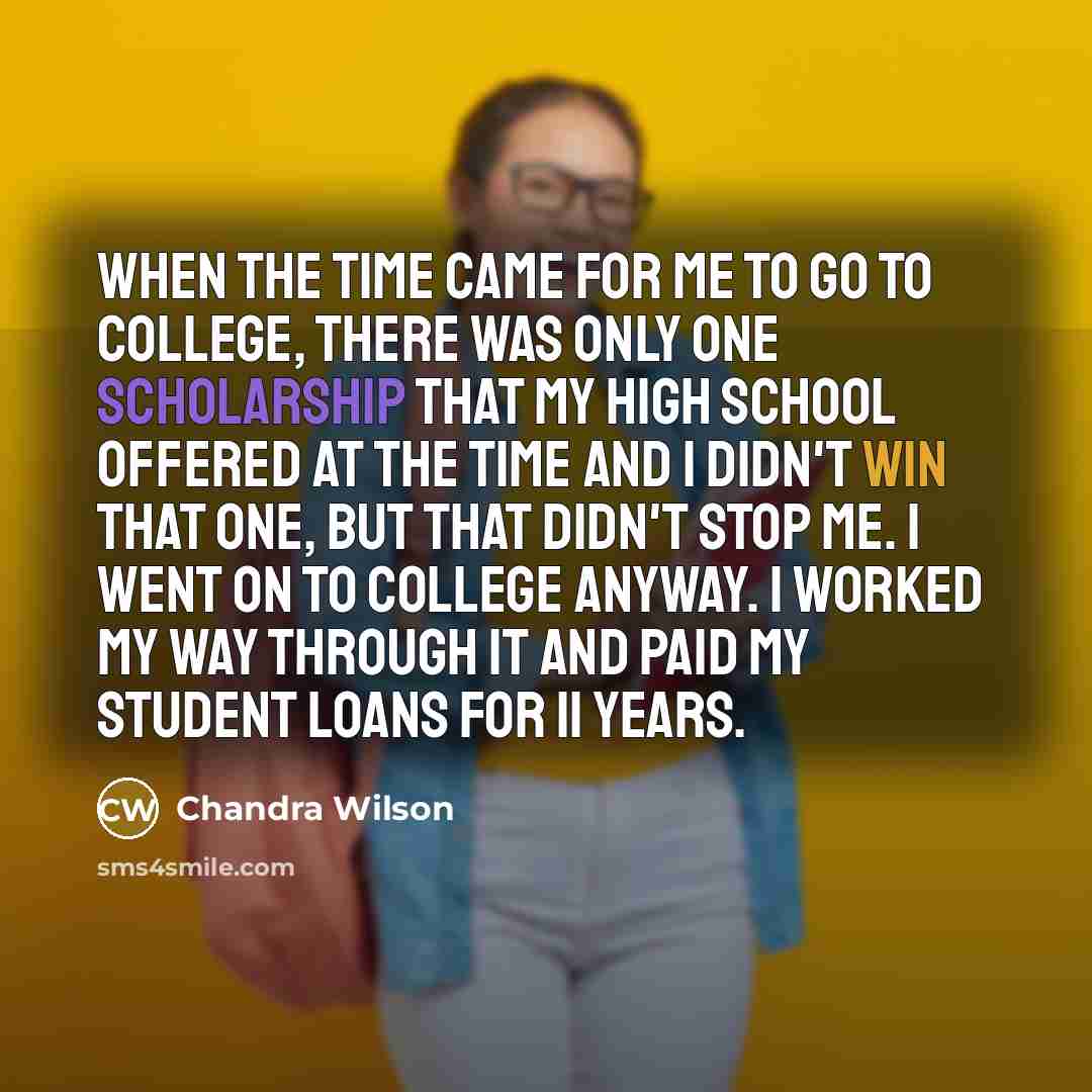 “When the time came for me to go to college, there was only one scholarship that my high school offered at the time and I didn't win that one, but that didn't stop me. I went on to college anyway. I worked my way through it and paid my student loans for 11 years.” quote by Chandra Wilson