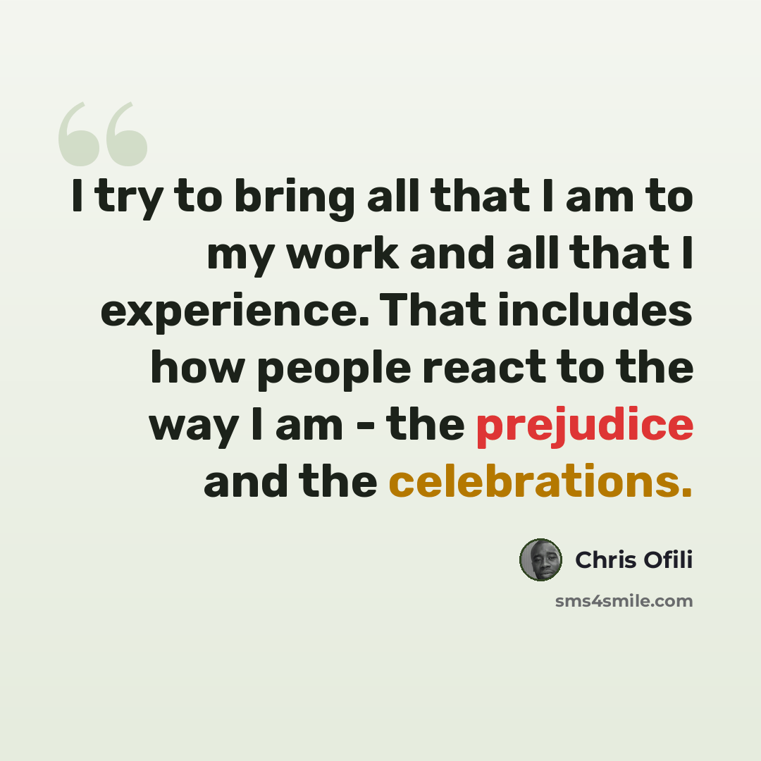 “I try to bring all that I am to my work and all that I experience. That includes how people react to the way I am - the prejudice and the celebrations.” quote by Chris Ofili