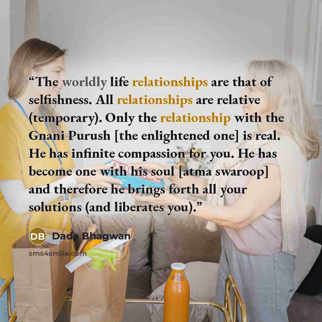 “The worldly life relationships are that of selfishness. All relationships are relative (temporary). Only the relationship with the Gnani Purush [the enlightened one] is real. He has infinite compassion for you. He has become one with his soul [atma swaroop] and therefore he brings forth all your…” quote by Dada Bhagwan