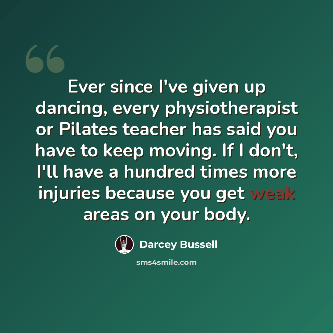 “Ever since I've given up dancing, every physiotherapist or Pilates teacher has said you have to keep moving. If I don't, I'll have a hundred times more injuries because you get weak areas on your body.” quote by Darcey Bussell
