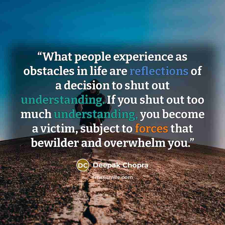 “What people experience as obstacles in life are reflections of a decision to shut out understanding. If you shut out too much understanding, you become a victim, subject to forces that bewilder and overwhelm you.” quote by Deepak Chopra