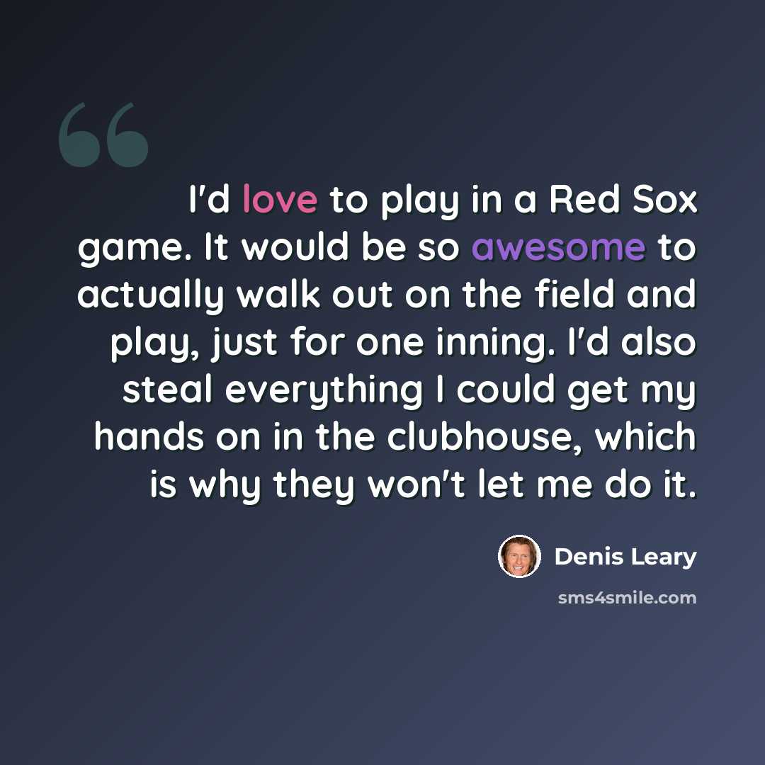 “I'd love to play in a Red Sox game. It would be so awesome to actually walk out on the field and play, just for one inning. I'd also steal everything I could get my hands on in the clubhouse, which is why they won't let me do it.” quote by Denis Leary