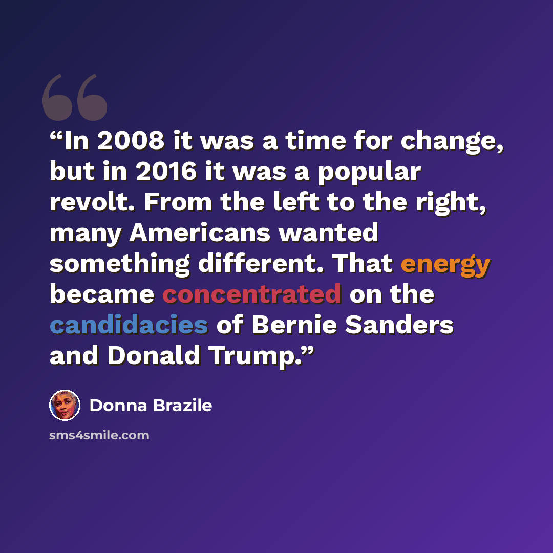 “In 2008 it was a time for change, but in 2016 it was a popular revolt. From the left to the right, many Americans wanted something different. That energy became concentrated on the candidacies of Bernie Sanders and Donald Trump.” quote by Donna Brazile