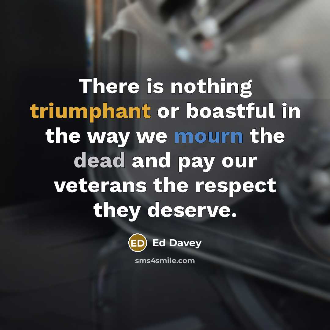 “There is nothing triumphant or boastful in the way we mourn the dead and pay our veterans the respect they deserve.” quote by Ed Davey