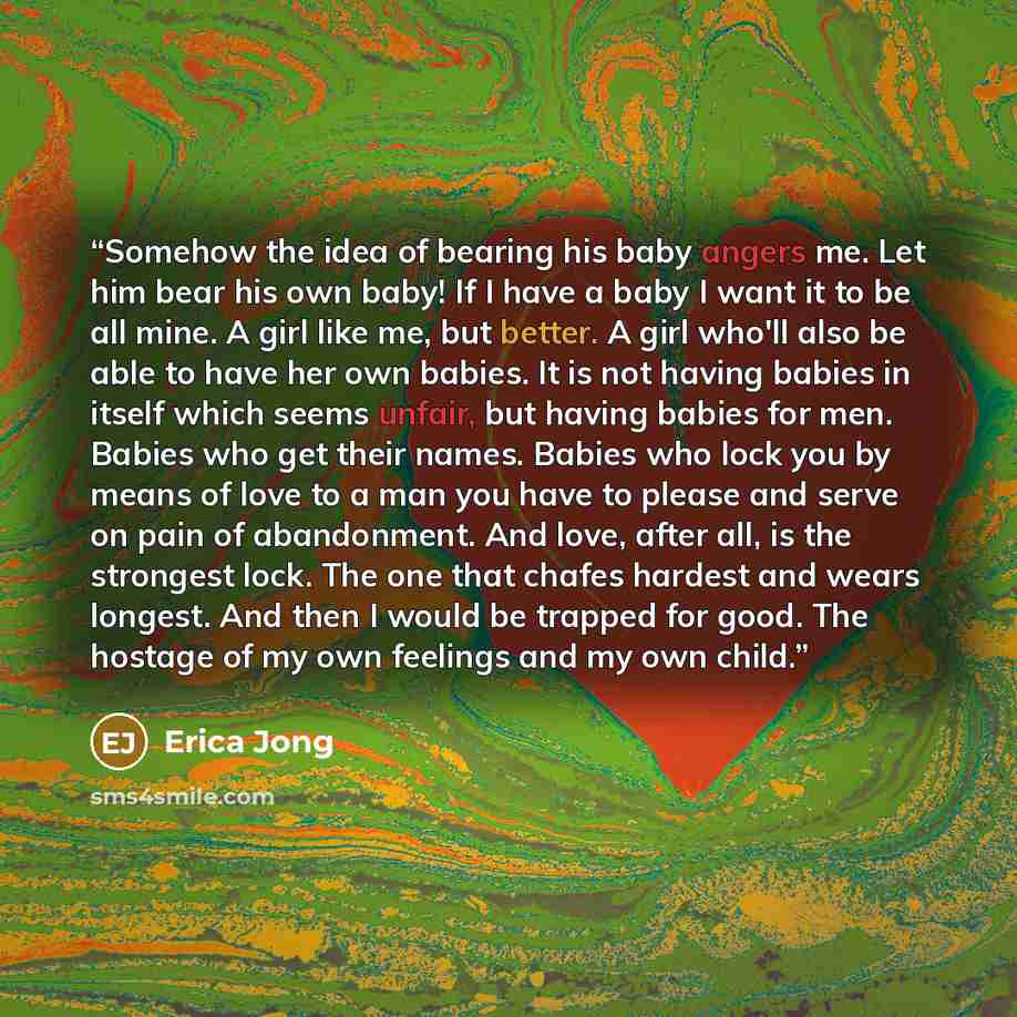 “Somehow the idea of bearing his baby angers me. Let him bear his own baby! If I have a baby I want it to be all mine. A girl like me, but better. A girl who'll also be able to have her own babies. It is not having babies in itself which seems unfair, but having babies for men. Babies who get their…” quote by Erica Jong