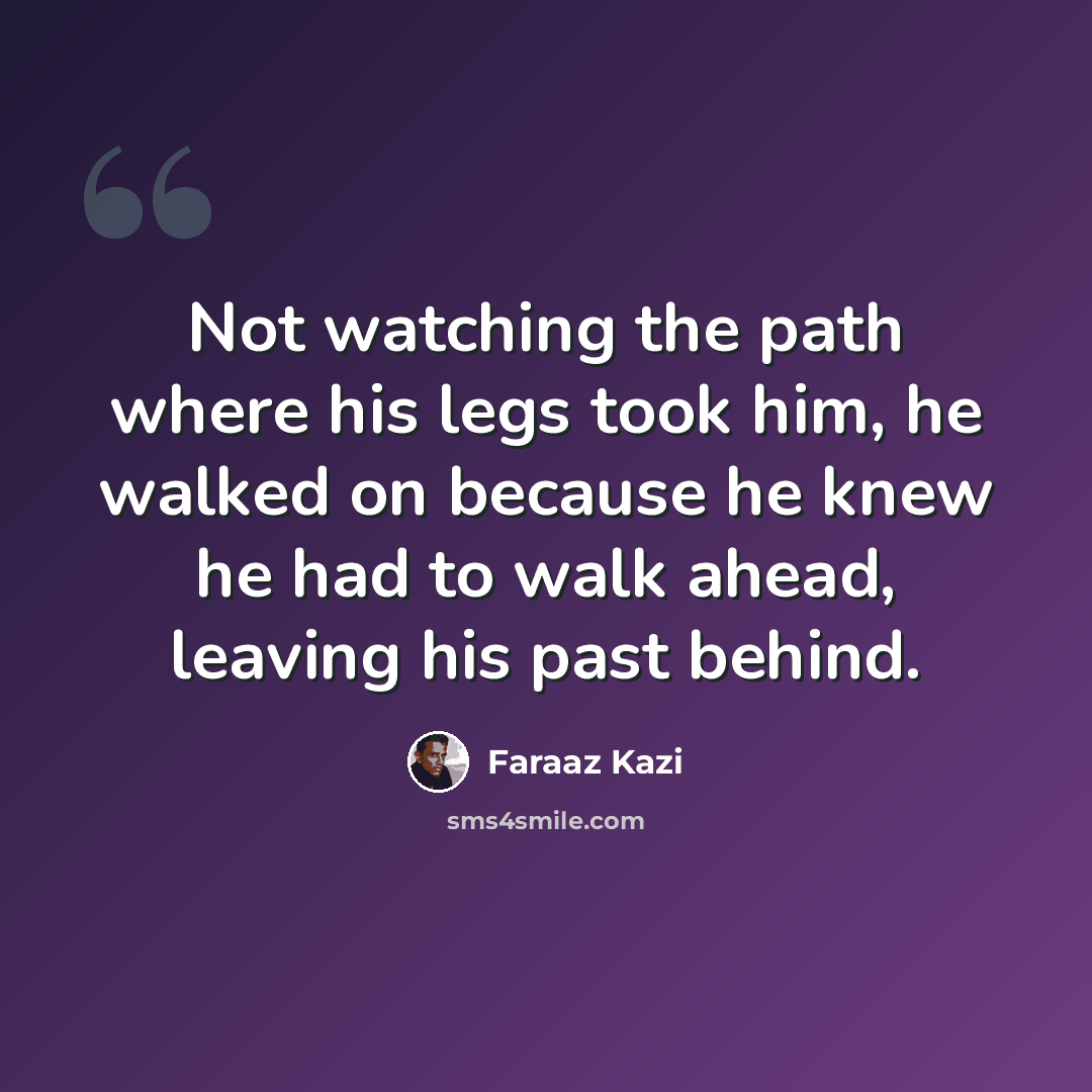 “Not watching the path where his legs took him, he walked on because he knew he had to walk ahead, leaving his past behind.” quote by Faraaz Kazi