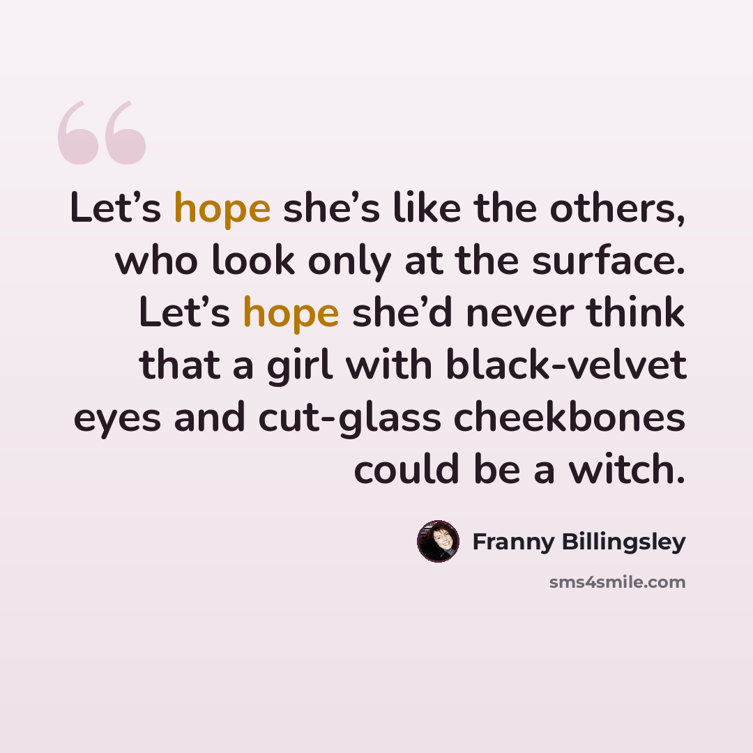 “Let’s hope she’s like the others, who look only at the surface. Let’s hope she’d never think that a girl with black-velvet eyes and cut-glass cheekbones could be a witch.” quote by Franny Billingsley