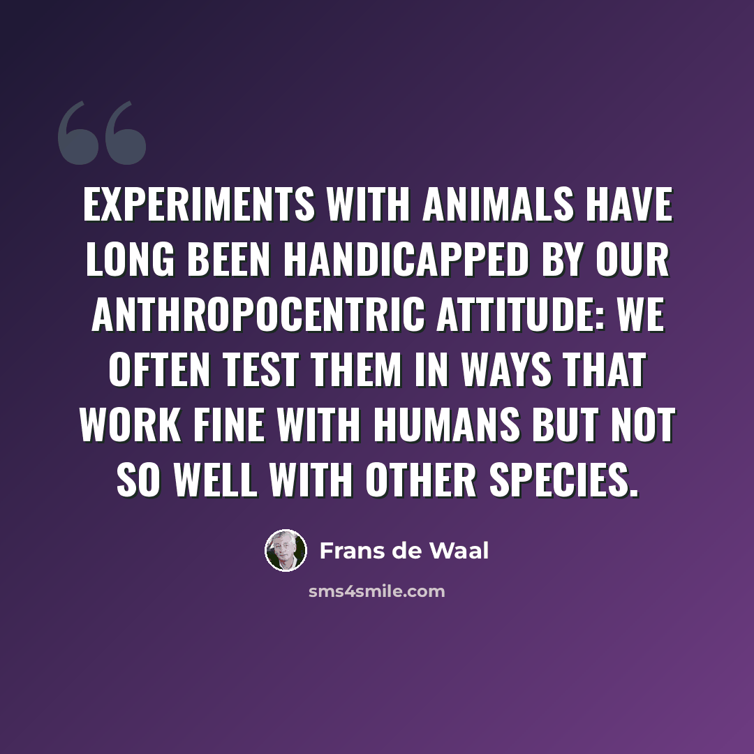 “Experiments with animals have long been handicapped by our anthropocentric attitude: We often test them in ways that work fine with humans but not so well with other species.” quote by Frans de Waal