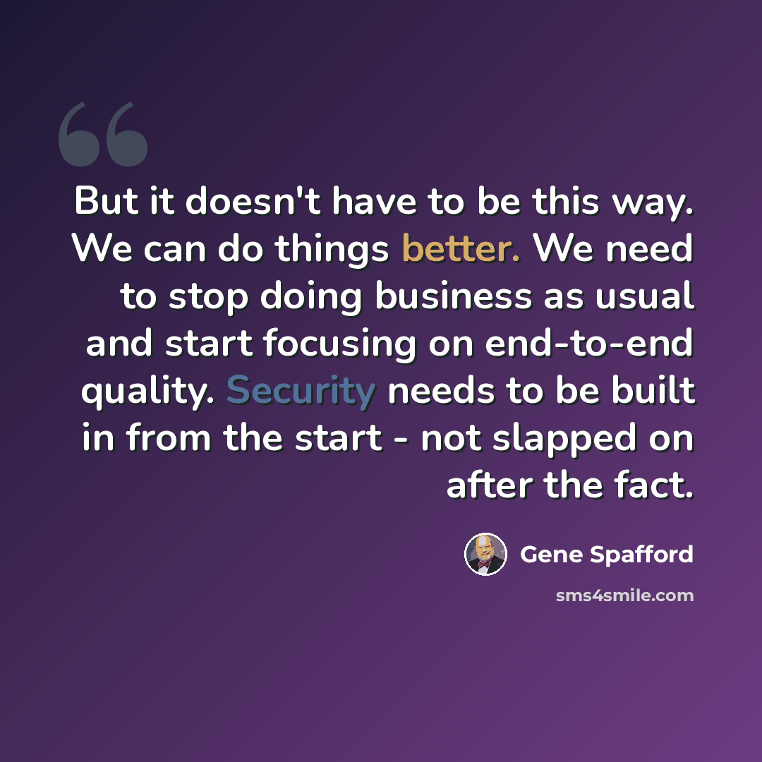 “But it doesn't have to be this way. We can do things better. We need to stop doing business as usual and start focusing on end-to-end quality. Security needs to be built in from the start - not slapped on after the fact.” quote by Gene Spafford