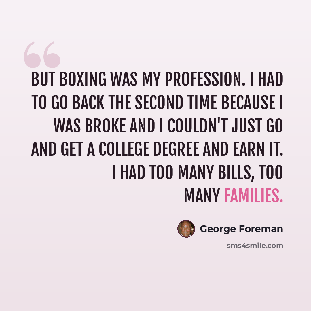 “But boxing was my profession. I had to go back the second time because I was broke and I couldn't just go and get a college degree and earn it. I had too many bills, too many families.” quote by George Foreman