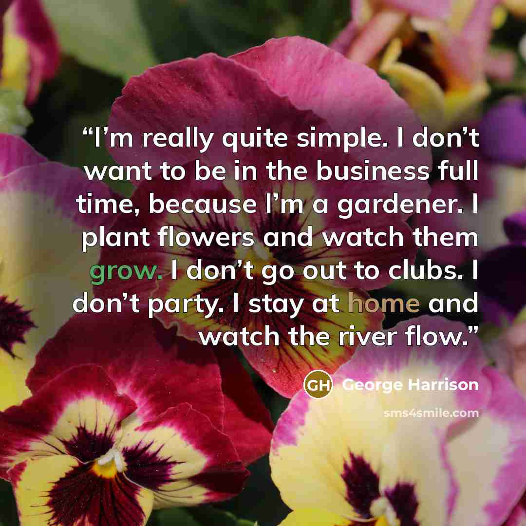 “I’m really quite simple. I don’t want to be in the business full time, because I’m a gardener. I plant flowers and watch them grow. I don’t go out to clubs. I don’t party. I stay at home and watch the river flow.” quote by George Harrison