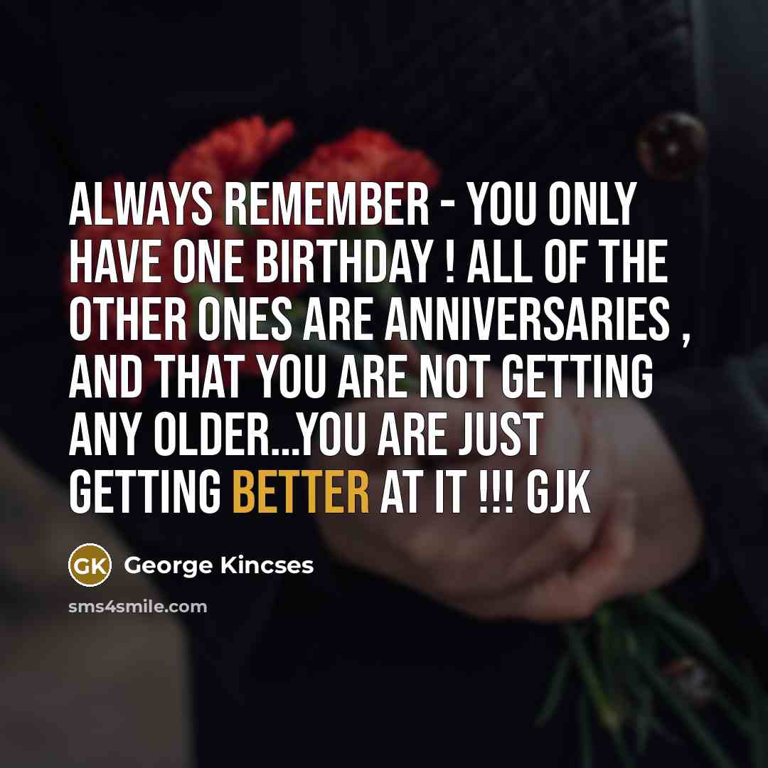 “ALWAYS REMEMBER - YOU ONLY HAVE ONE BIRTHDAY ! ALL OF THE OTHER ONES ARE ANNIVERSARIES , AND THAT YOU ARE NOT GETTING ANY OLDER…YOU ARE JUST GETTING BETTER AT IT !!! GJK” quote by George Kincses