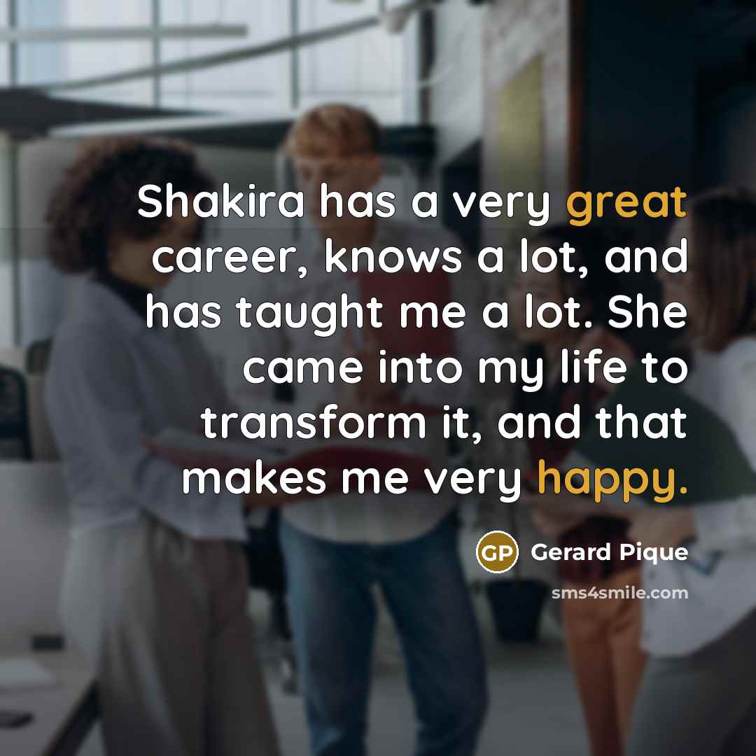 “Shakira has a very great career, knows a lot, and has taught me a lot. She came into my life to transform it, and that makes me very happy.” quote by Gerard Pique