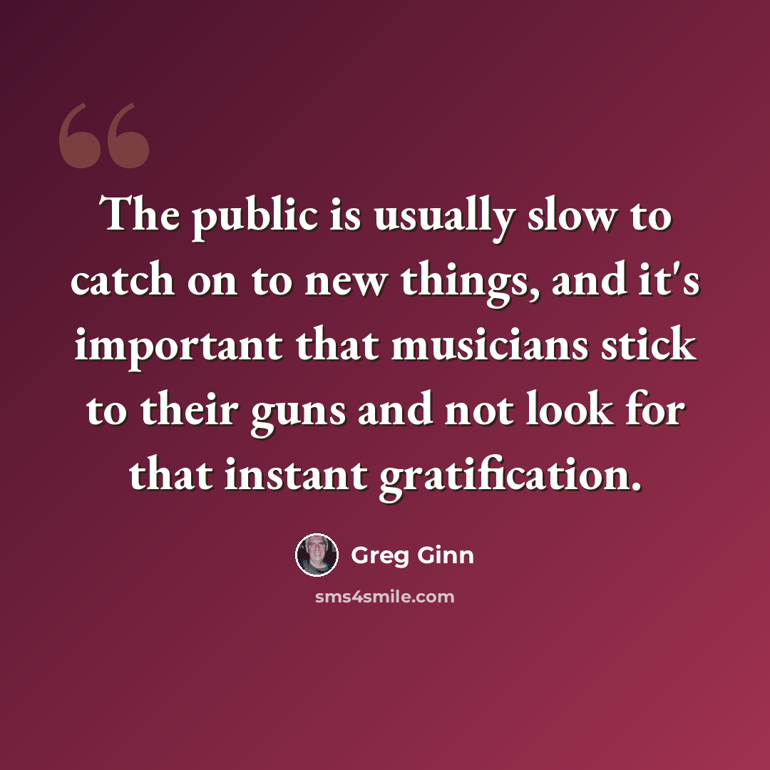 “The public is usually slow to catch on to new things, and it's important that musicians stick to their guns and not look for that instant gratification.” quote by Greg Ginn