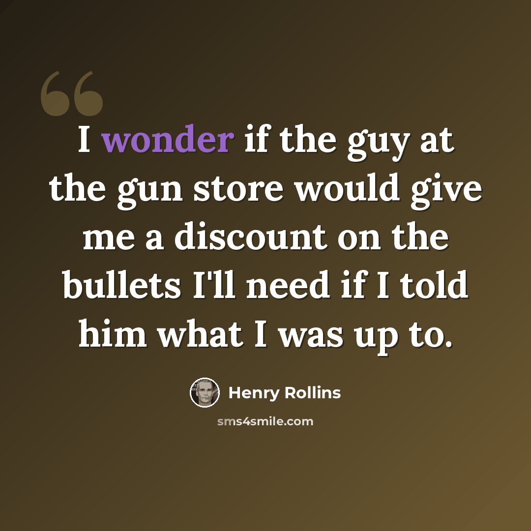 “I wonder if the guy at the gun store would give me a discount on the bullets I'll need if I told him what I was up to.” quote by Henry Rollins