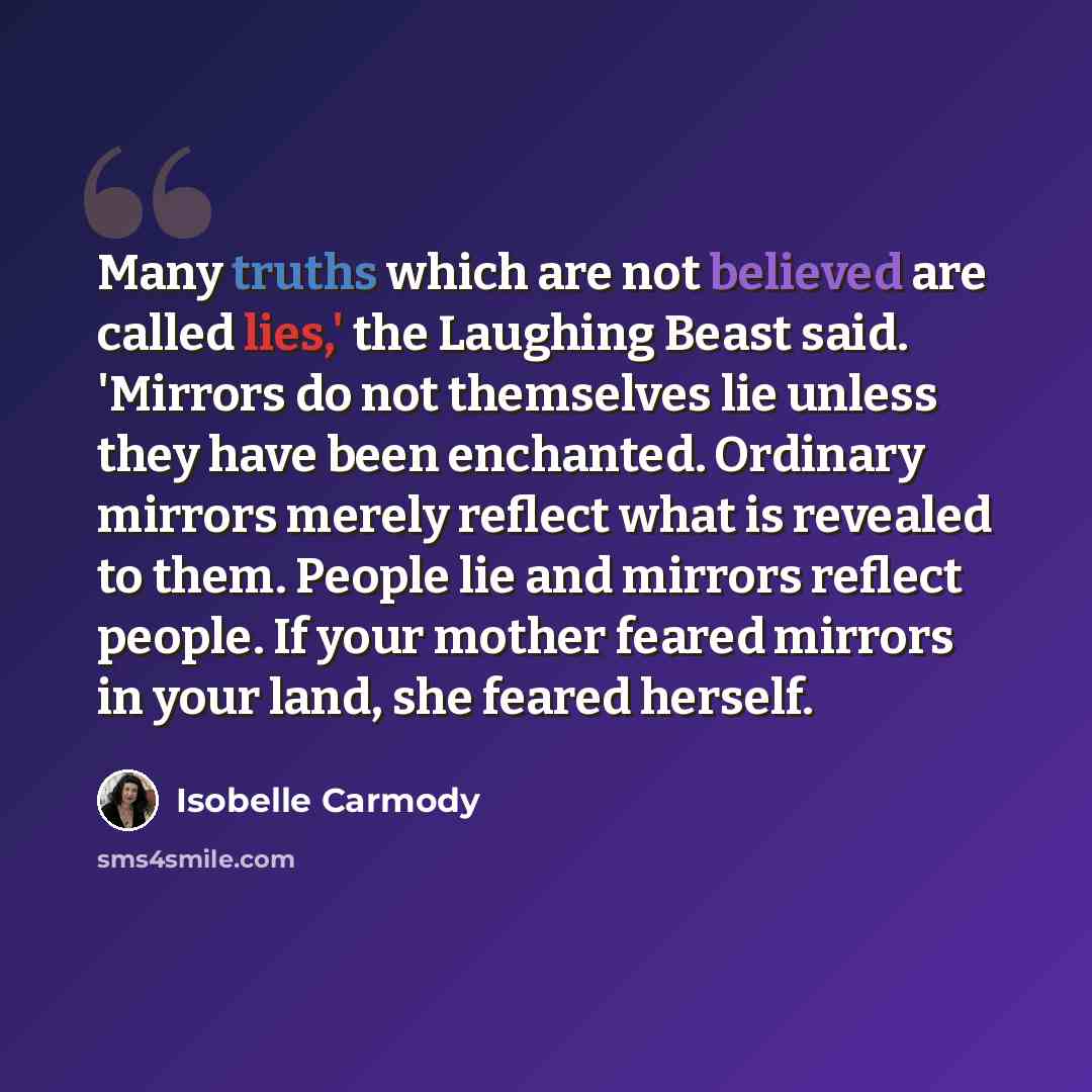 “Many truths which are not believed are called lies,' the Laughing Beast said. 'Mirrors do not themselves lie unless they have been enchanted. Ordinary mirrors merely reflect what is revealed to them. People lie and mirrors reflect people. If your mother feared mirrors in your land, she feared…” quote by Isobelle Carmody