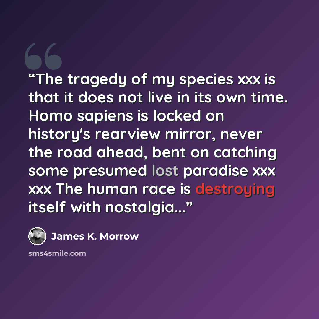“The tragedy of my species xxx is that it does not live in its own time. Homo sapiens is locked on history's rearview mirror, never the road ahead, bent on catching some presumed lost paradise xxx xxx The human race is destroying itself with nostalgia...” quote by James K. Morrow