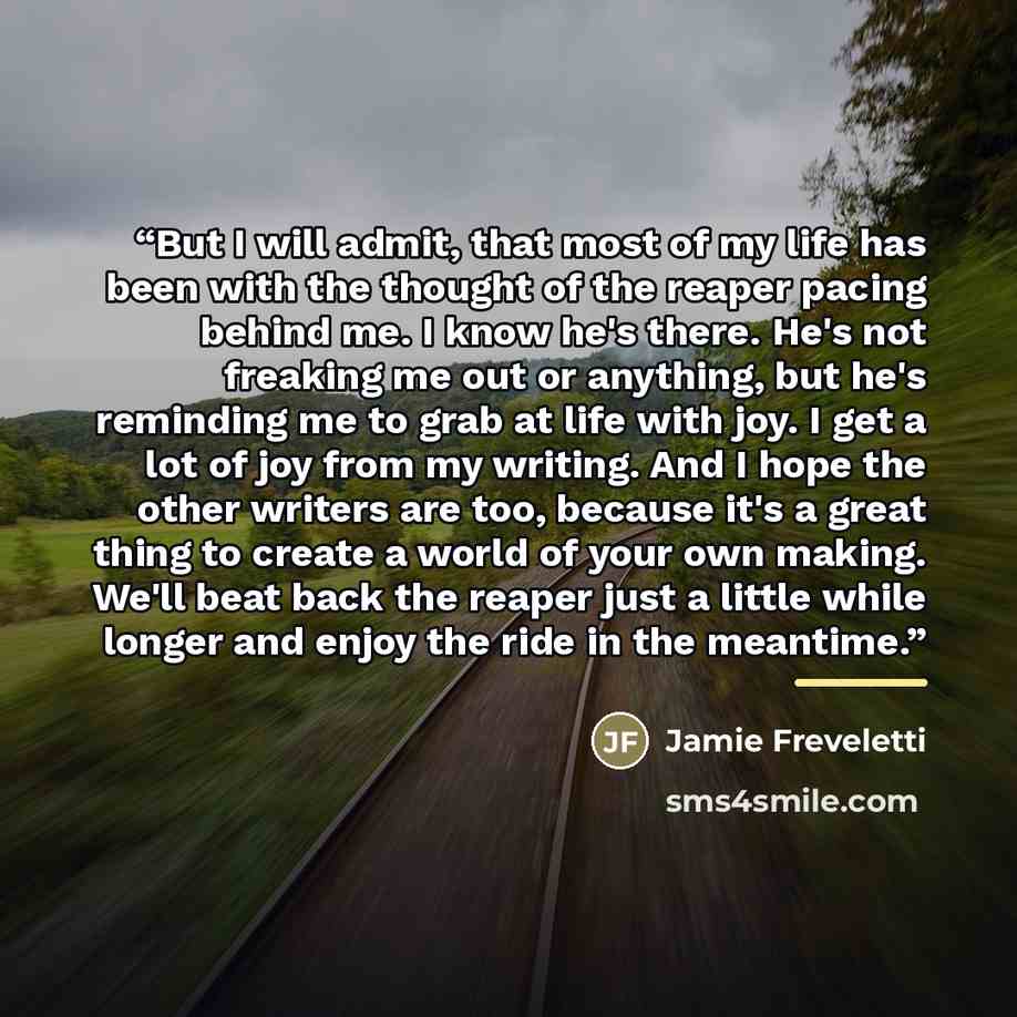 “But I will admit, that most of my life has been with the thought of the reaper pacing behind me. I know he's there. He's not freaking me out or anything, but he's reminding me to grab at life with joy. I get a lot of joy from my writing. And I hope the other writers are too, because it's a great…” quote by Jamie Freveletti