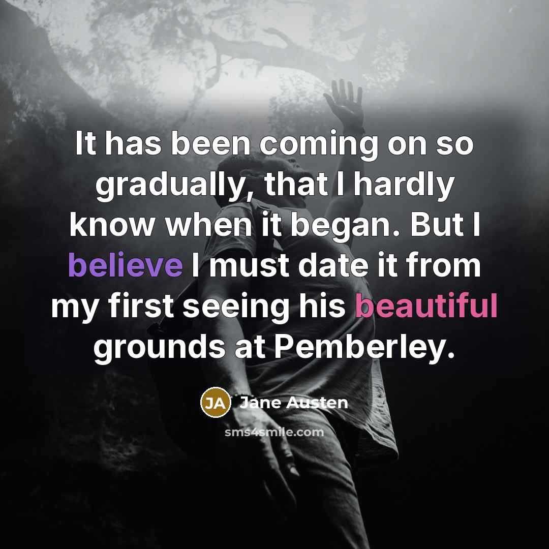 “It has been coming on so gradually, that I hardly know when it began. But I believe I must date it from my first seeing his beautiful grounds at Pemberley.” quote by Jane Austen