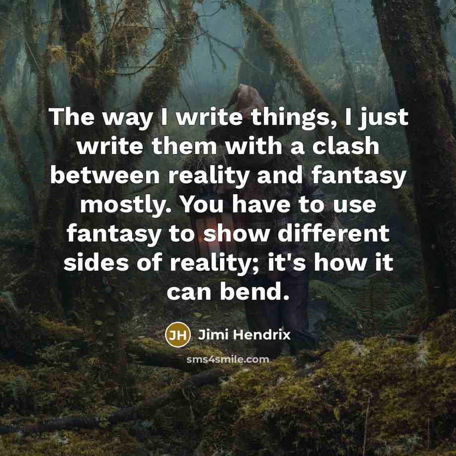 “The way I write things, I just write them with a clash between reality and fantasy mostly. You have to use fantasy to show different sides of reality; it's how it can bend.” quote by Jimi Hendrix