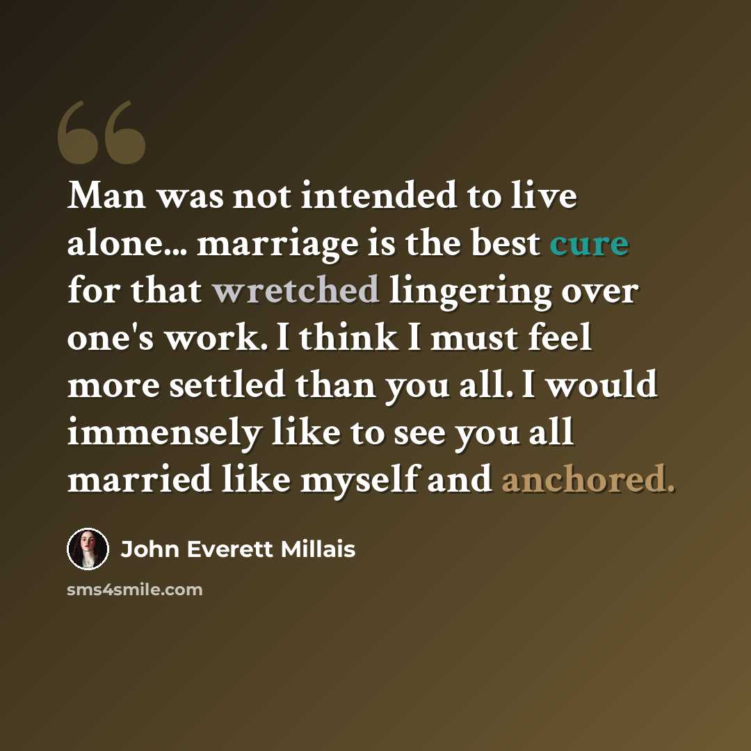 “Man was not intended to live alone... marriage is the best cure for that wretched lingering over one's work. I think I must feel more settled than you all. I would immensely like to see you all married like myself and anchored.” quote by John Everett Millais